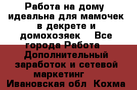  Работа на дому (идеальна для мамочек в декрете и домохозяек) - Все города Работа » Дополнительный заработок и сетевой маркетинг   . Ивановская обл.,Кохма г.
